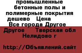 промышленные бетонные полы и полимерные покрытия дешево › Цена ­ 1 008 - Все города Другое » Другое   . Тверская обл.,Нелидово г.